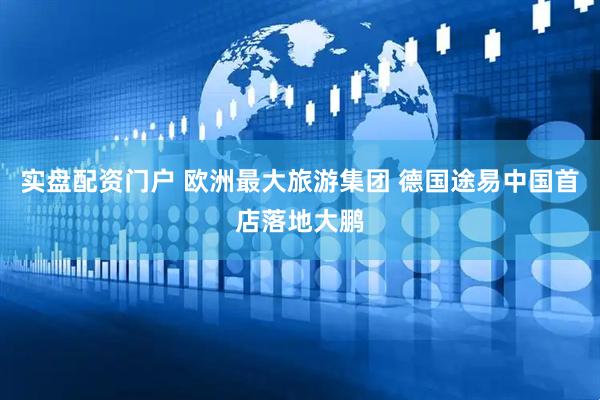 实盘配资门户 欧洲最大旅游集团 德国途易中国首店落地大鹏